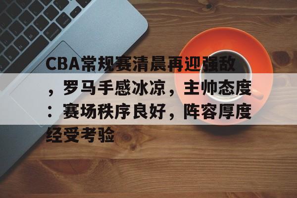 CBA常规赛清晨再迎强敌，罗马手感冰凉，主帅态度：赛场秩序良好，阵容厚度经受考验的简单介绍-MK体育官方网站